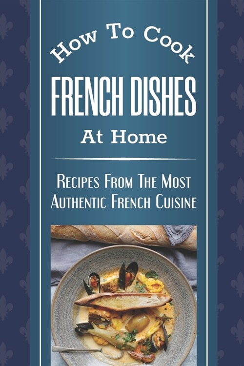 How To Cook French Dishes At Home: Recipes From The Most Authentic French Cuisine: Classic French Recipes (Paperback)