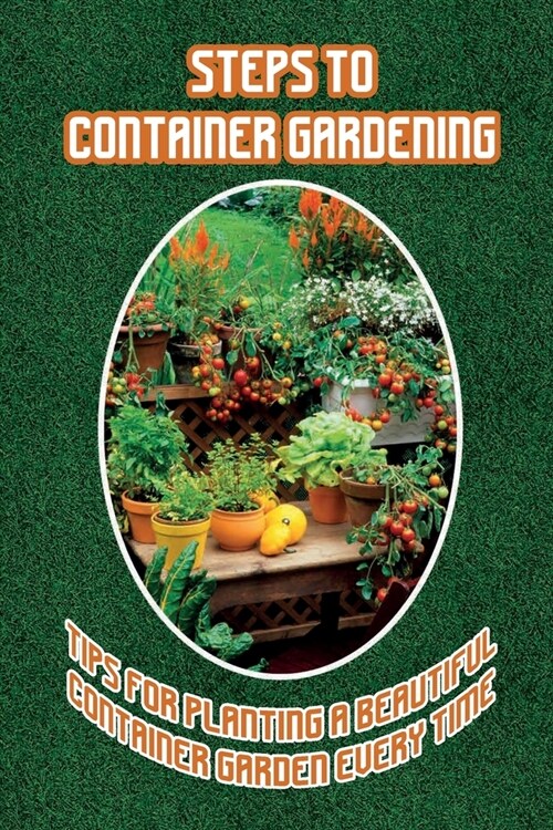 Steps To Container Gardening: Tips For Planting A Beautiful Container Garden Every Time: Container Garden Tips For Beginners (Paperback)
