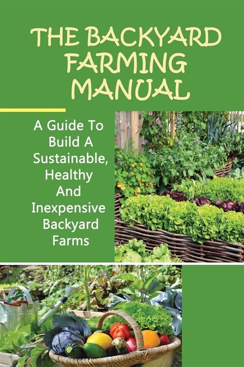 The Backyard Farming Manual: A Guide To Build A Sustainable, Healthy And Inexpensive Backyard Farms: Small Backyard Farm Ideas (Paperback)