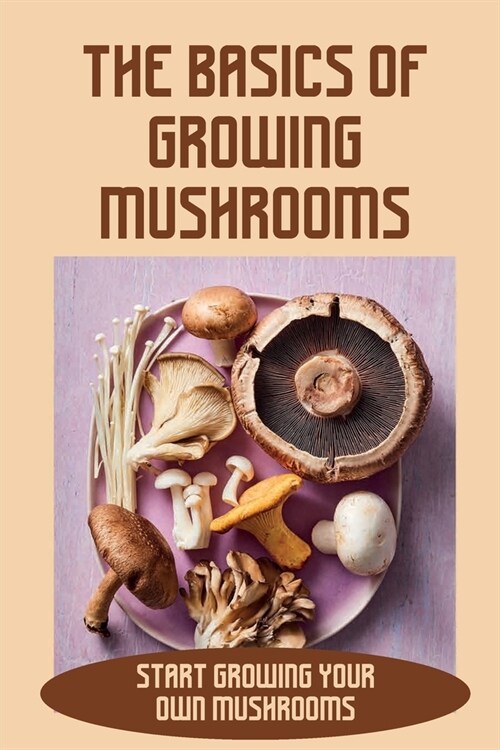 The Basics Of Growing Mushrooms: Start Growing Your Own Mushrooms: Organic Mushroom Farming (Paperback)