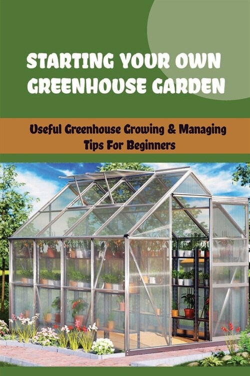 Starting Your Own Greenhouse Garden: Useful Greenhouse Growing & Managing Tips For Beginners: How To Build Your Own Diy Greenhouse (Paperback)