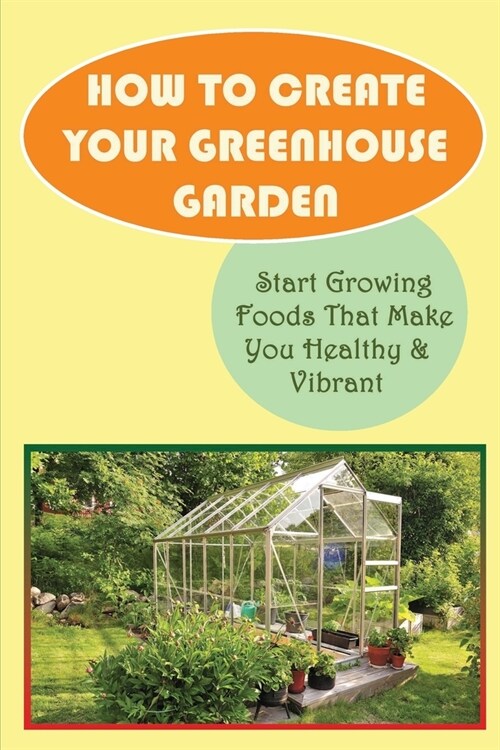 How To Create Your Greenhouse Garden: Start Growing Foods That Make You Healthy & Vibrant: Advantages Of Greenhouse Gardening (Paperback)