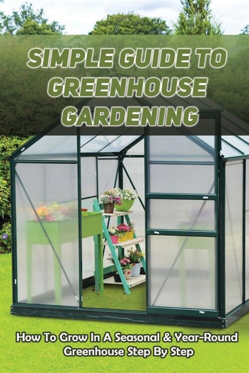 Simple Guide To Greenhouse Gardening: How To Grow In A Seasonal & Year-Round Greenhouse Step By Step: Making Your Greenhouse Efficient As Possible (Paperback)