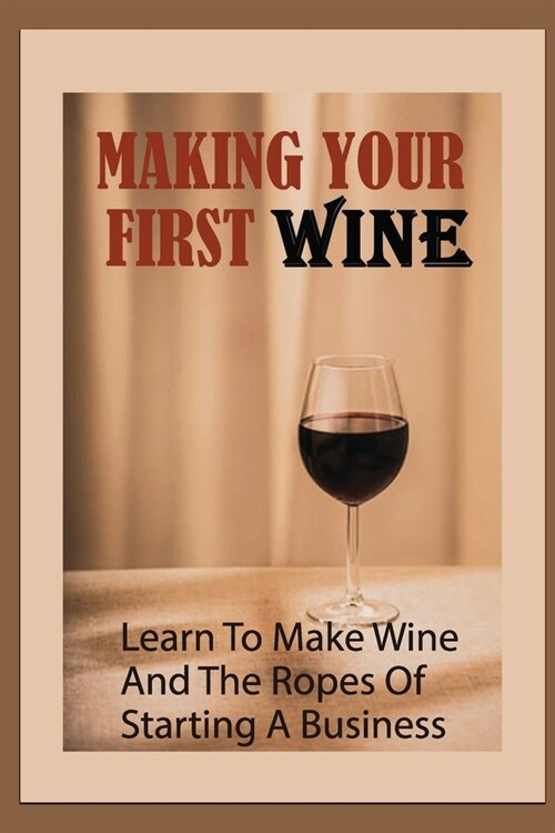 Making Your First Wine: Learn To Make Wine And The Ropes Of Starting A Business: How Do I Start A Wine Business? (Paperback)