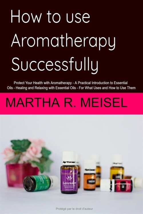 How to use Aromatherapy successfully: Protect Your Health with Aromatherapy - A Practical Introduction to Essential Oils - Healing and Relaxing with E (Paperback)