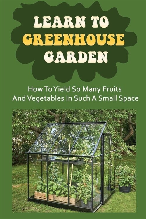 Learn To Greenhouse Garden: How To Yield So Many Fruits And Vegetables In Such A Small Space: Optimize Your Space With Vertical Gardening (Paperback)