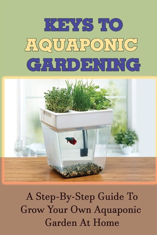 Keys To Aquaponic Gardening: A Step-By-Step Guide To Grow Your Own Aquaponic Garden At Home: How To Achieve Optimal Growing Conditions (Paperback)