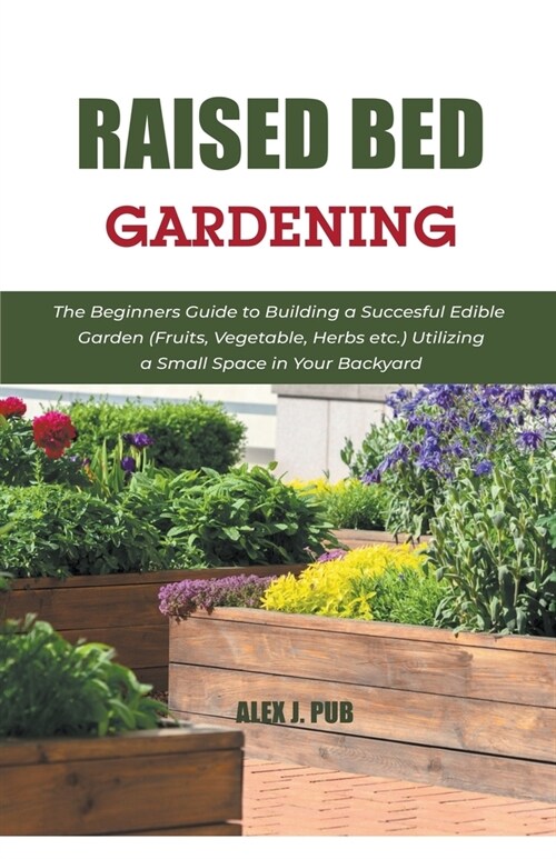 Raised Bed Gardening: The Beginners Guide to Building a Succesful Edible Garden (Fruits, Vegetable, Herbs etc.) Utilizing a Small Space in Y (Paperback)