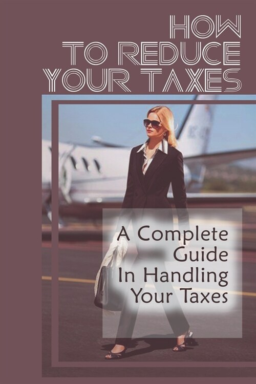 How To Reduce Your Taxes: A Complete Guide In Handling Your Taxes: Save On Business Taxes (Paperback)