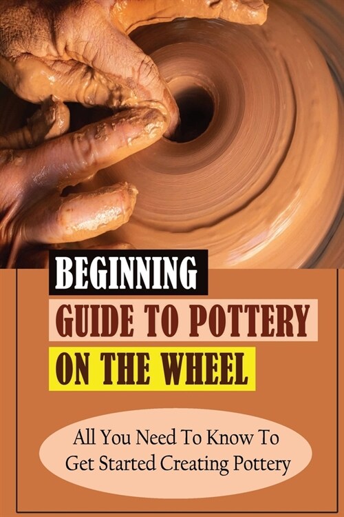 Beginning Guide To Pottery On The Wheel: All You Need To Know To Get Started Creating Pottery: Pottery On The Wheel For Beginners Guidebook (Paperback)