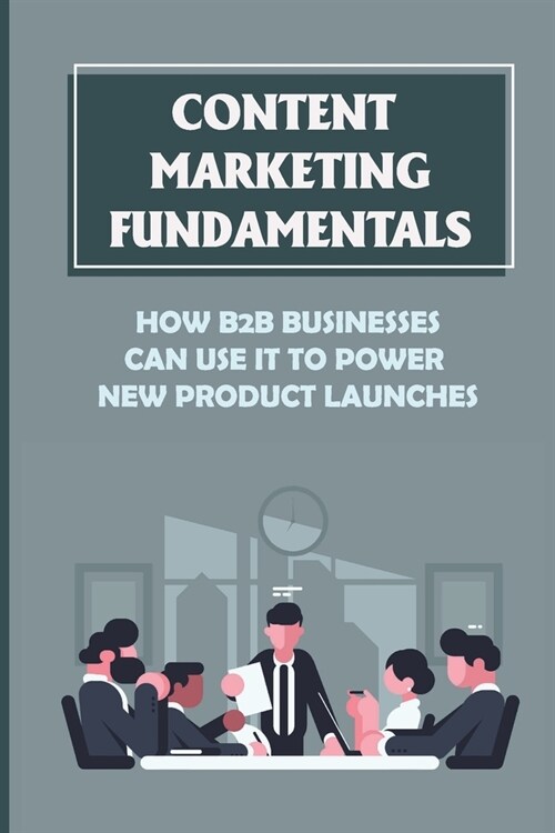 Content Marketing Fundamentals: How B2B Businesses Can Use It To Power New Product Launches: Create Content Marketing To Build An Audience (Paperback)