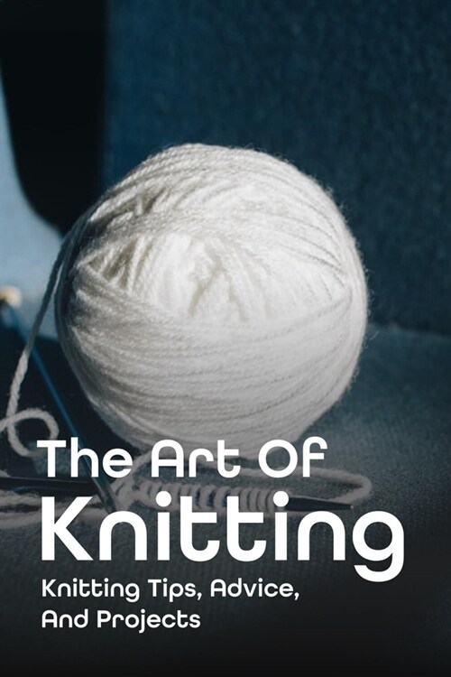 The Art Of Knitting: Knitting Tips, Advice, And Projects: Knitting Tips And Easy Knitting Techniques (Paperback)