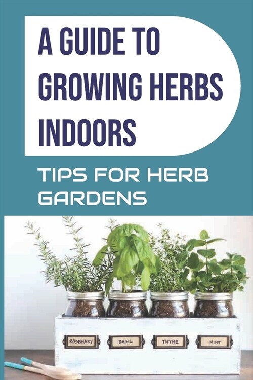 A Guide to Growing Herbs Indoors: Tips For Herb Gardens: How To Grow Herbs (Paperback)