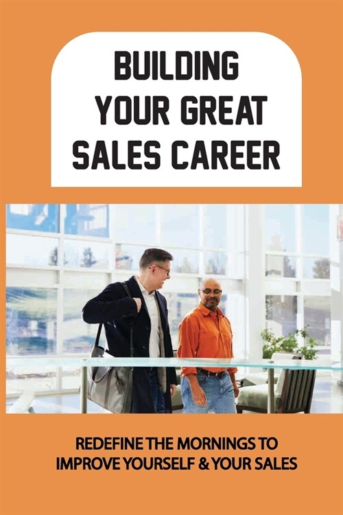 Building Your Great Sales Career: Redefine The Mornings To Improve Yourself & Your Sales: Daily Practices To Fuel Your Selling Efforts (Paperback)