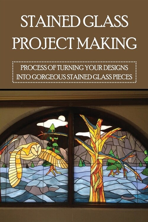 Stained Glass Project Making: Process Of Turning Your Designs Into Gorgeous Stained Glass Pieces: How To Stained Glass Diy (Paperback)