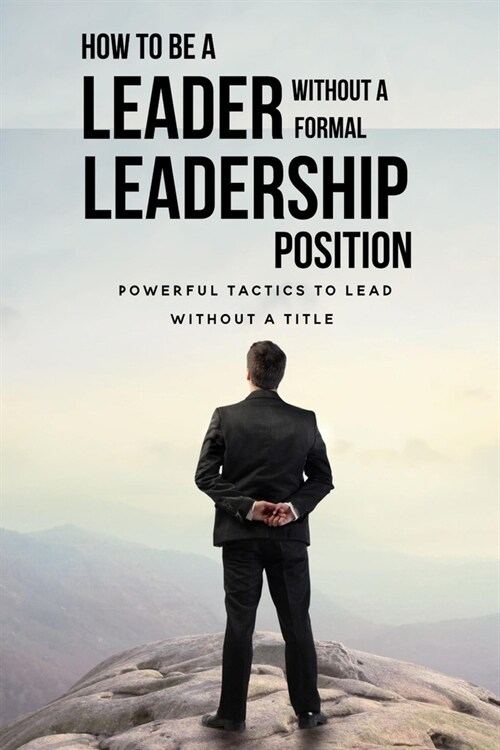 How To Be A Leader Without A Formal Leadership Position: Powerful Tactics To Lead Without A Title: How To Increase Your Value In Your Organization (Paperback)