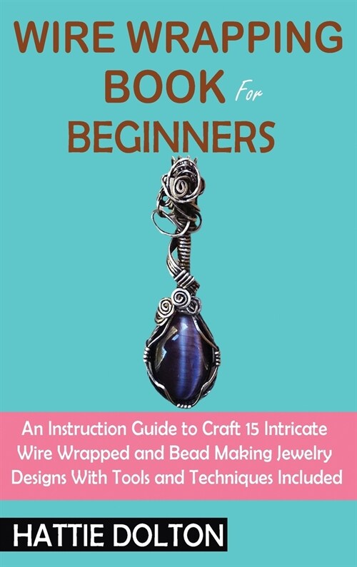 Wire Wrapping Book for Beginners: An Instruction Guide to Craft 15 Intricate Wire Wrapped and Bead Making Jewelry Designs With Tools and Techniques In (Hardcover)