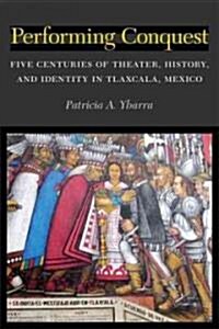 Performing Conquest: Five Centuries of Theater, History, and Identity in Tlaxcala, Mexico (Hardcover)