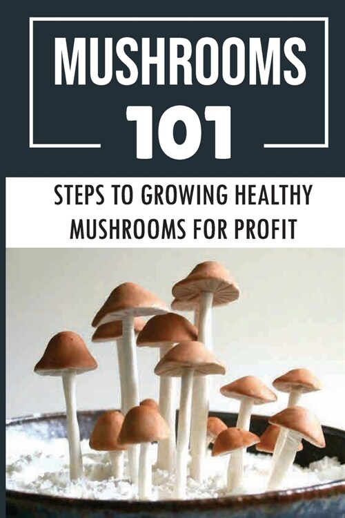 Mushrooms 101: Steps To Growing Healthy Mushrooms For Profit: How To Growing Mushrooms From Scratch (Paperback)