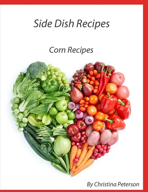 Side Dish Recipes, Corn Recipes: 39 different recipes, Casseroles, Pudding, Pancakes, Fritters, Salsa, Relish, on Cob, Chowder, Pie (Paperback)