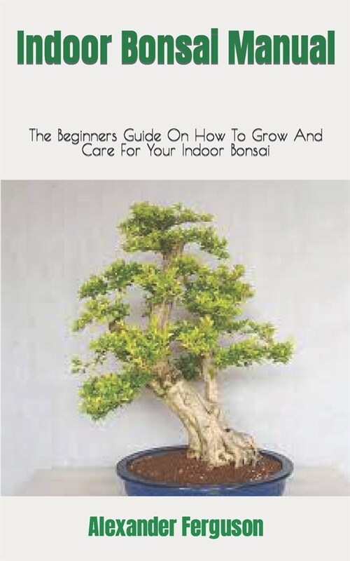 Indoor Bonsai Manual: The Beginners Guide On How To Grow And Care For Your Indoor Bonsai (Paperback)