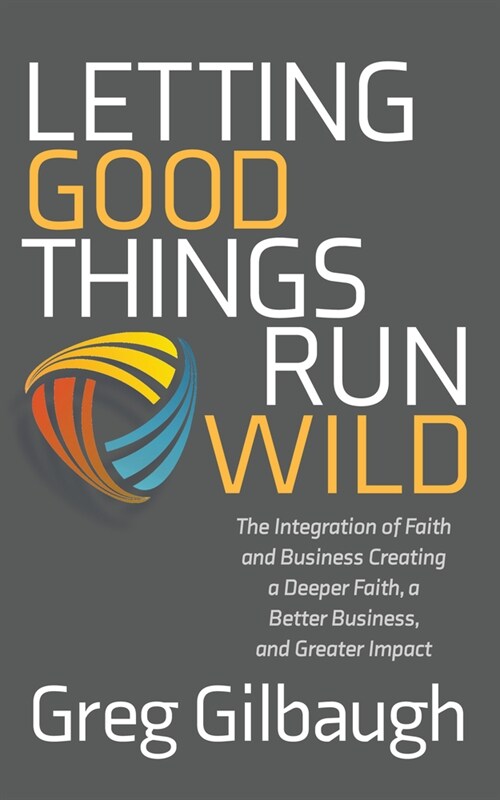 Letting Good Things Run Wild: The Integration of Faith and Business Creating a Deeper Faith, a Better Business, and Greater Impact (Paperback)