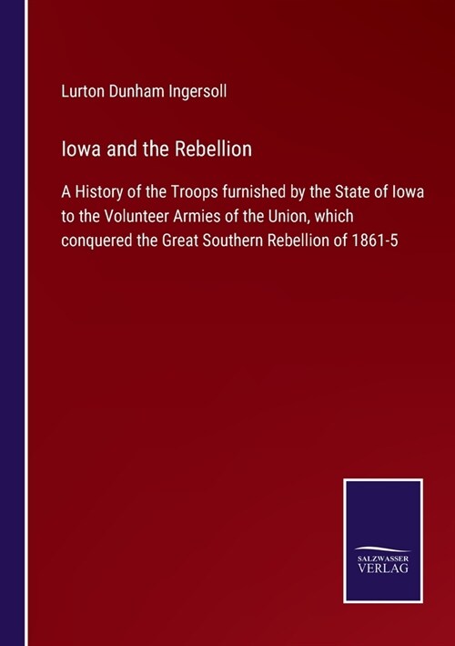 Iowa and the Rebellion: A History of the Troops furnished by the State of Iowa to the Volunteer Armies of the Union, which conquered the Great (Paperback)