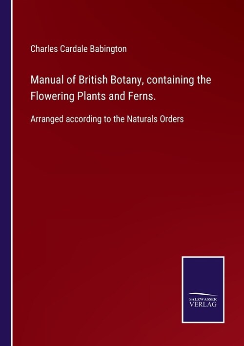 Manual of British Botany, containing the Flowering Plants and Ferns.: Arranged according to the Naturals Orders (Paperback)