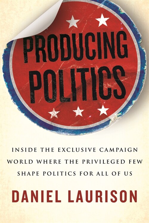 Producing Politics: Inside the Exclusive Campaign World Where the Privileged Few Shape Politics for All of Us (Hardcover)