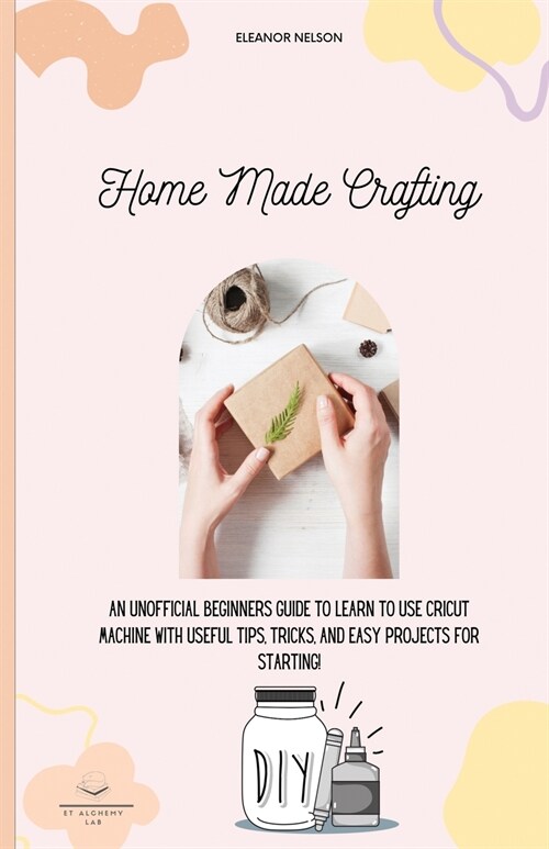 Home Made Crafting: An Unofficial Beginners Guide to Learn to Use Cricut Machine with Useful Tips, Tricks, and Easy Projects for Starting! (Paperback)