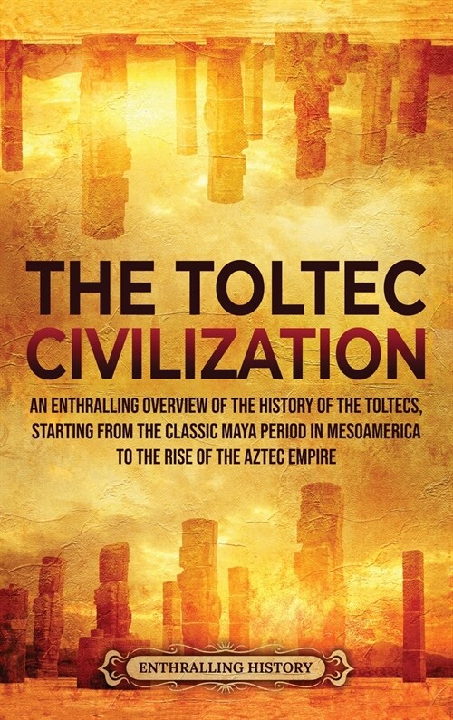 The Toltec Civilization: An Enthralling Overview of the History of the Toltecs, Starting from the Classic Maya Period in Mesoamerica to the Ris (Hardcover)