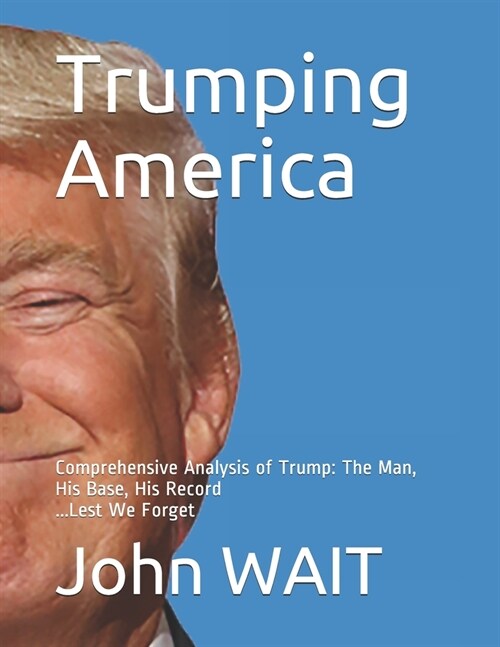 Trumping America: Comprehensive Analysis of Trump: The Man, His Base, His Record (Paperback)