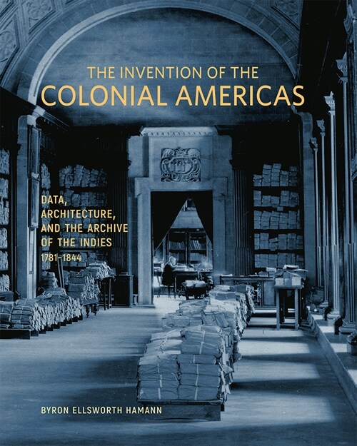 The Invention of the Colonial Americas: Data, Architecture, and the Archive of the Indies, 1781-1844 (Hardcover)