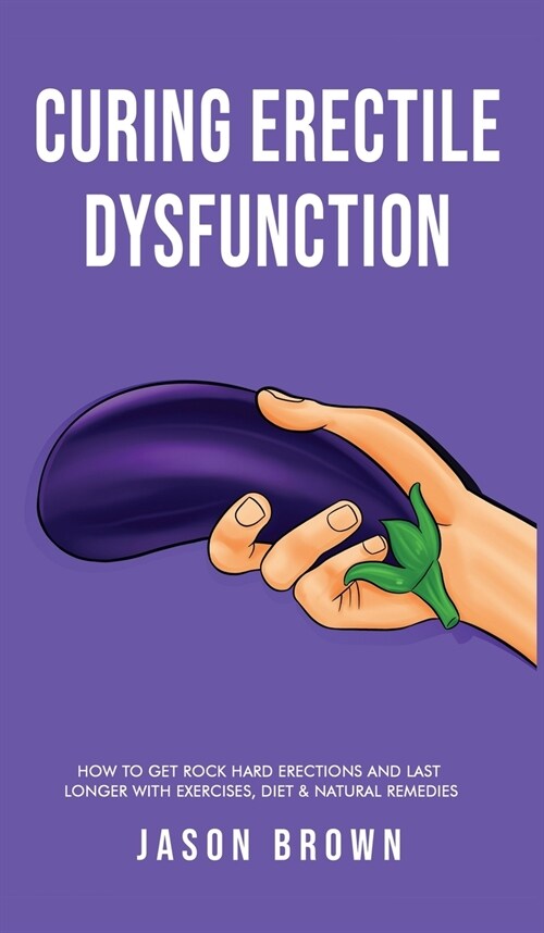 Curing Erectile Dysfunction - How to Get Rock Hard Erections and Last Longer With Exercises, Diet & Natural Remedies (Hardcover)