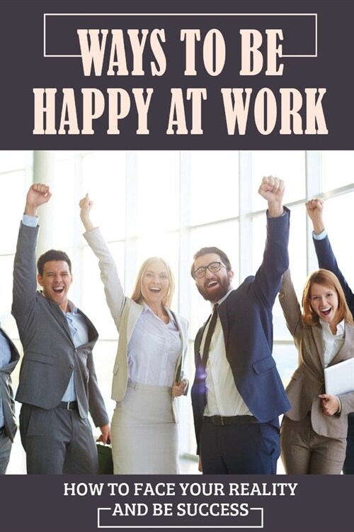 Ways To Be Happy At Work: How To Face Your Reality And Be Success: Dealing With Frustration At Work (Paperback)