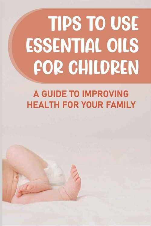 Tips To Use Essential Oils For Children: A Guide To Improving Health For Your Family: Essential Oils (Paperback)
