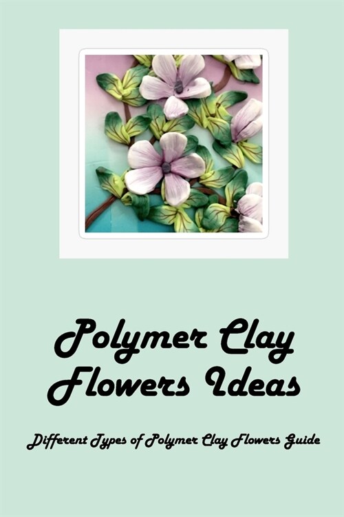 Polymer Clay Flowers Ideas: Different Types of Polymer Clay Flowers Guide: Polymer Clay Flowers (Paperback)