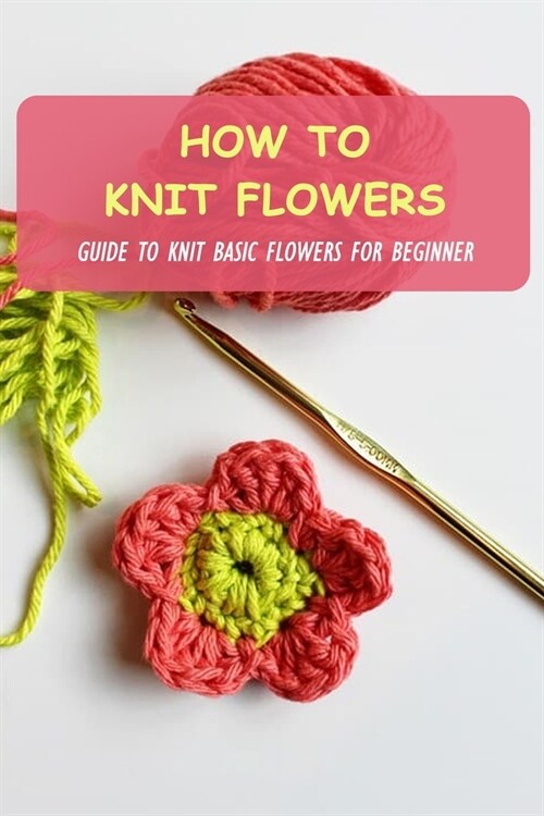 How To Knit Flowers: Guide To Knit Basic Flowers For Beginner: How To Knit Flowers For Beginner (Paperback)