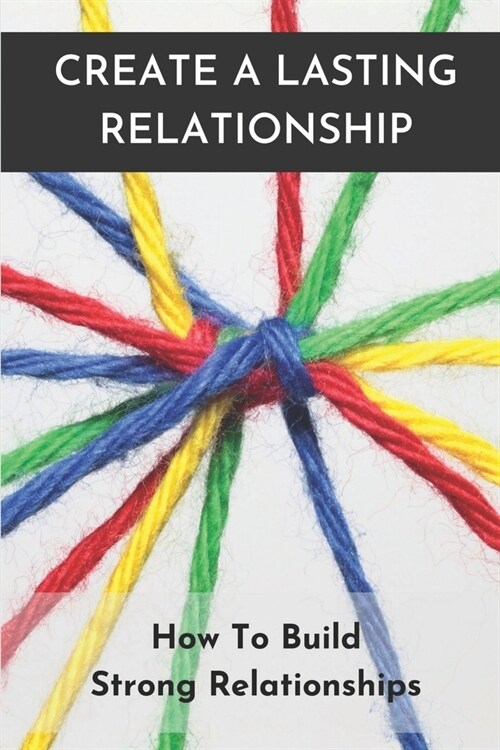 Create A Lasting Relationship: How To Build Strong Relationships: Building A Healthy Relationship (Paperback)