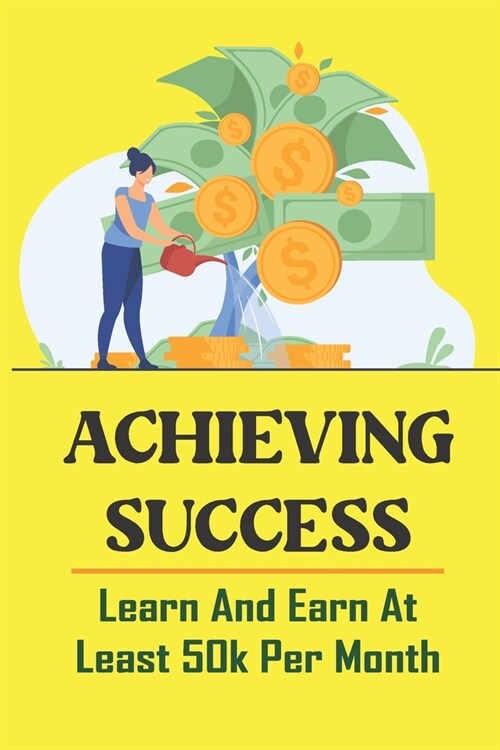 Achieving Success: Learn And Earn At Least 50k Per Month: How To Get Rich From Nothing (Paperback)