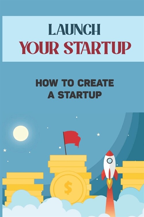 Launch Your Startup: How To Create A Startup: Steps To Start A Small Business (Paperback)