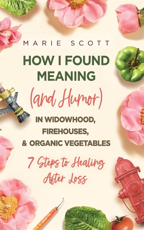 How I Found Meaning (And Humor) In Widowhood, Firehouses, & Organic Vegetables: 7 Steps to Healing After Loss (Hardcover)