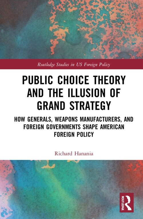 Public Choice Theory and the Illusion of Grand Strategy : How Generals, Weapons Manufacturers, and Foreign Governments Shape American Foreign Policy (Hardcover)