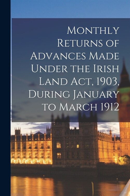 Monthly Returns of Advances Made Under the Irish Land Act, 1903, During January to March 1912 (Paperback)