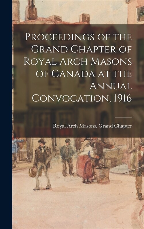 Proceedings of the Grand Chapter of Royal Arch Masons of Canada at the Annual Convocation, 1916 (Hardcover)