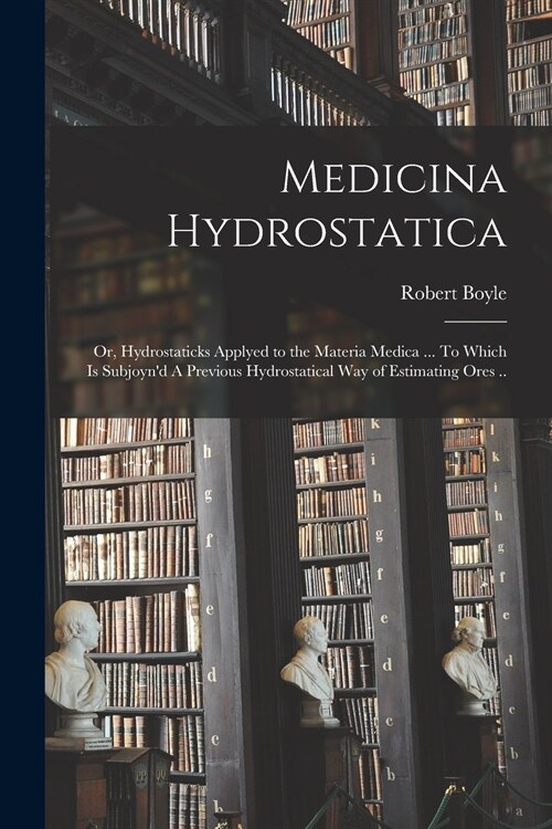 Medicina Hydrostatica: or, Hydrostaticks Applyed to the Materia Medica ... To Which is Subjoynd A Previous Hydrostatical Way of Estimating O (Paperback)
