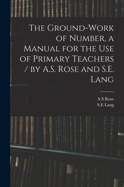 The Ground-work of Number, a Manual for the Use of Primary Teachers / by A.S. Rose and S.E. Lang (Paperback)