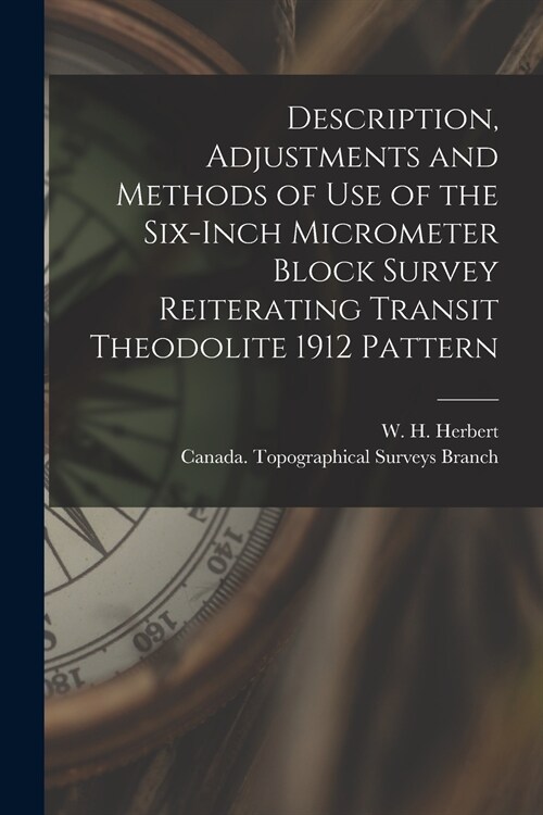 Description, Adjustments and Methods of Use of the Six-inch Micrometer Block Survey Reiterating Transit Theodolite 1912 Pattern [microform] (Paperback)