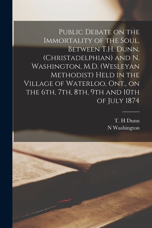 Public Debate on the Immortality of the Soul, Between T.H. Dunn, (Christadelphian) and N. Washington, M.D. (Wesleyan Methodist) Held in the Village of (Paperback)