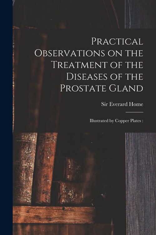 Practical Observations on the Treatment of the Diseases of the Prostate Gland: Illustrated by Copper Plates: (Paperback)